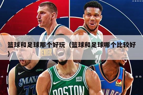篮球和足球那个好玩（篮球和足球哪个比较好）