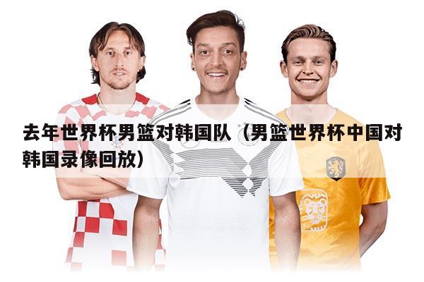 去年世界杯男篮对韩国队（男篮世界杯中国对韩国录像回放）