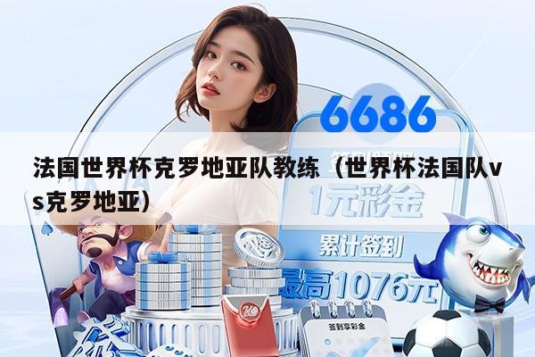 法国世界杯克罗地亚队教练（世界杯法国队vs克罗地亚）