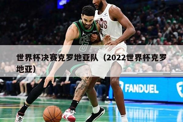 世界杯决赛克罗地亚队（2022世界杯克罗地亚）