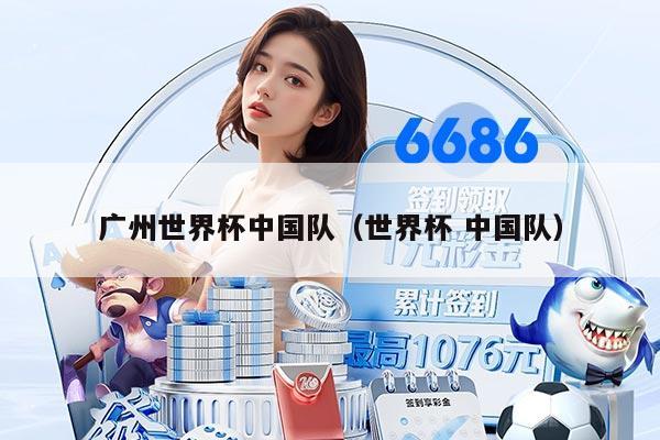 广州世界杯中国队（世界杯 中国队）