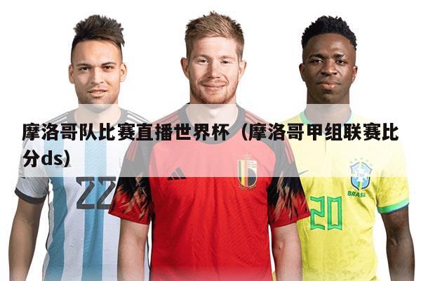 摩洛哥队比赛直播世界杯（摩洛哥甲组联赛比分ds）