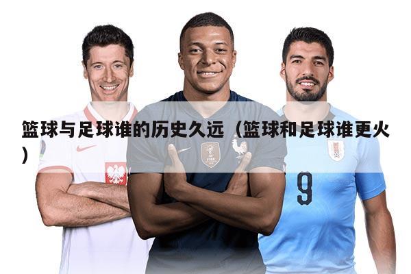 篮球与足球谁的历史久远（篮球和足球谁更火）