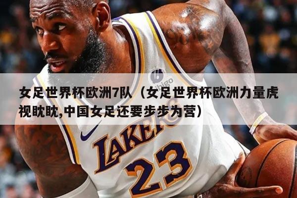 女足世界杯欧洲7队（女足世界杯欧洲力量虎视眈眈,中国女足还要步步为营）