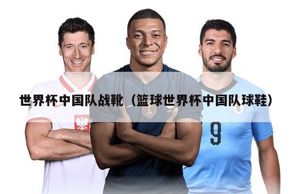 世界杯中国队战靴（篮球世界杯中国队球鞋）