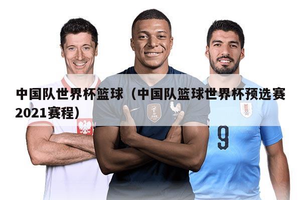中国队世界杯篮球（中国队篮球世界杯预选赛2021赛程）