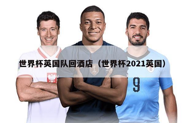 世界杯英国队回酒店（世界杯2021英国）