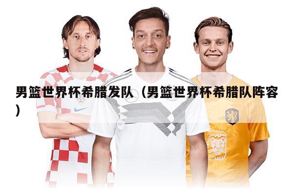 男篮世界杯希腊发队（男篮世界杯希腊队阵容）