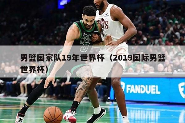 男篮国家队19年世界杯（2019国际男篮世界杯）