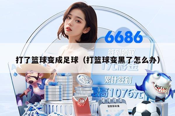 打了篮球变成足球（打篮球变黑了怎么办）