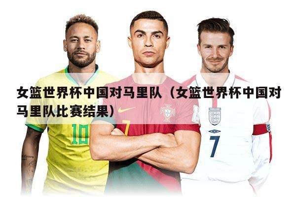 女篮世界杯中国对马里队（女篮世界杯中国对马里队比赛结果）